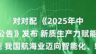 对对配 《2025年中国航海日公告》发布 新质生产力赋能 我国航海业迈向智能化、绿色化新征程